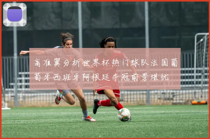 高准翼分析世界杯热门球队法国葡萄牙西班牙阿根廷夺冠前景堪忧