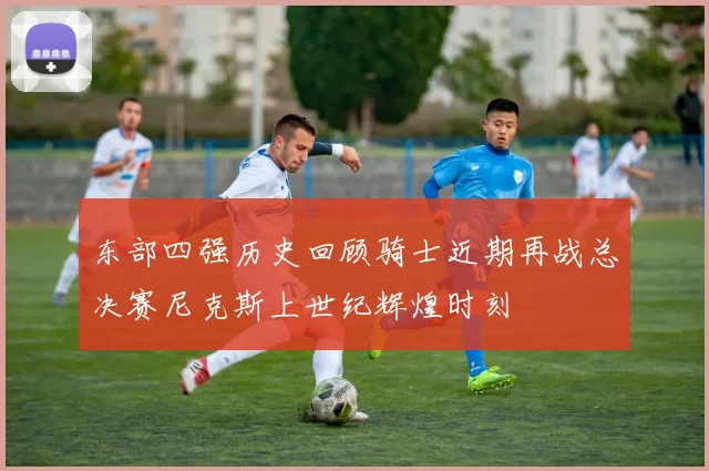 东部四强历史回顾骑士近期再战总决赛尼克斯上世纪辉煌时刻