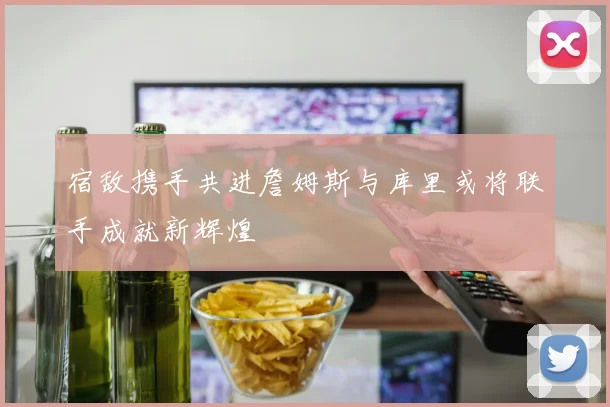 宿敌携手共进詹姆斯与库里或将联手成就新辉煌