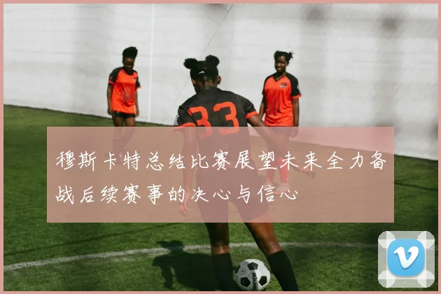 穆斯卡特总结比赛展望未来全力备战后续赛事的决心与信心