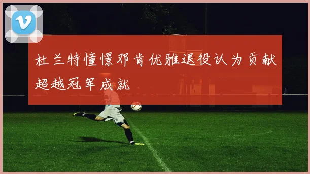 杜兰特憧憬邓肯优雅退役认为贡献超越冠军成就