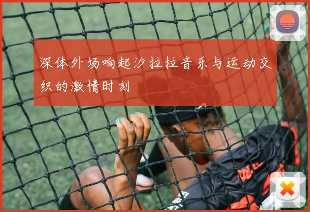 深体外场响起沙拉拉音乐与运动交织的激情时刻
