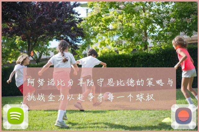 阿努诺比分享防守恩比德的策略与挑战全力以赴争夺每一个球权