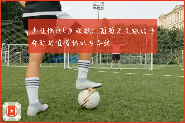 李佳悦向C罗致敬：葡萄牙足球的传奇时刻值得铭记与享受