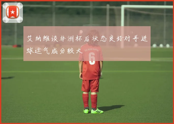 艾纳维谈非洲杯后状态良好对手进球运气成分较大