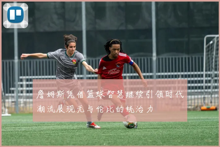 詹姆斯凭借篮球智慧继续引领时代潮流展现无与伦比的统治力