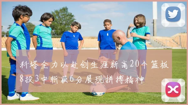 科塔全力以赴创生涯新高20个篮板8投3中斩获6分展现拼搏精神