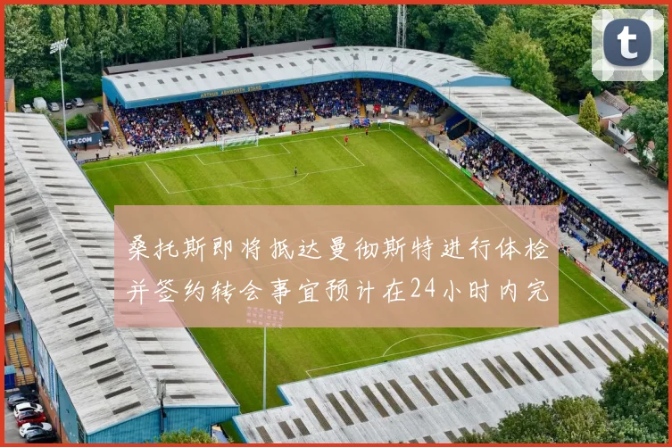 桑托斯即将抵达曼彻斯特进行体检并签约转会事宜预计在24小时内完成