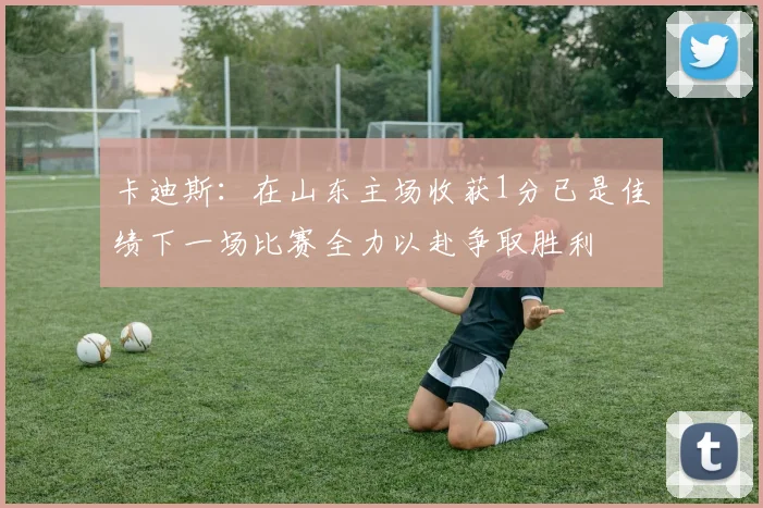 卡迪斯：在山东主场收获1分已是佳绩下一场比赛全力以赴争取胜利