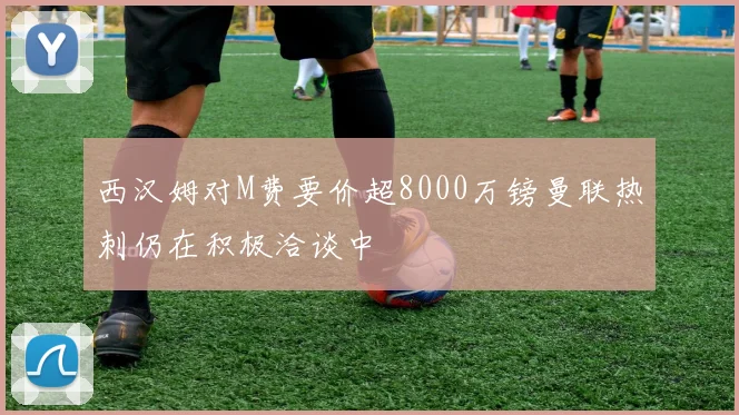 西汉姆对M费要价超8000万镑曼联热刺仍在积极洽谈中
