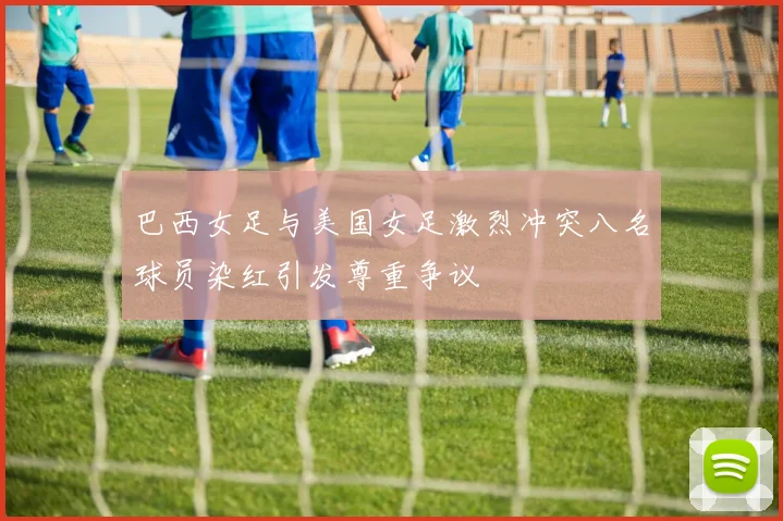 巴西女足与美国女足激烈冲突八名球员染红引发尊重争议