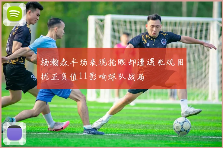 杨瀚森半场表现抢眼却遭遇犯规困扰正负值11影响球队战局