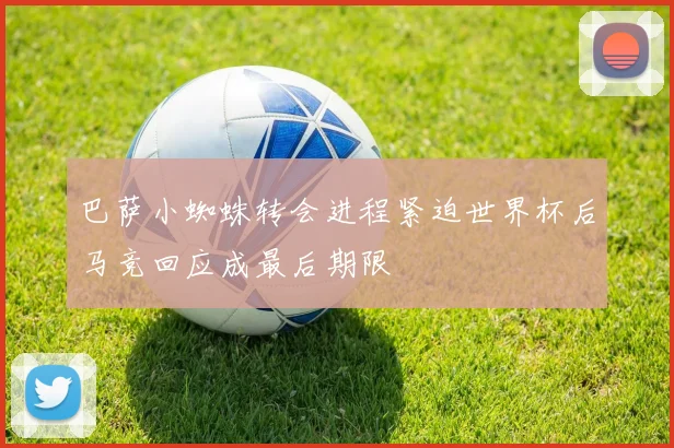 巴萨小蜘蛛转会进程紧迫世界杯后马竞回应成最后期限