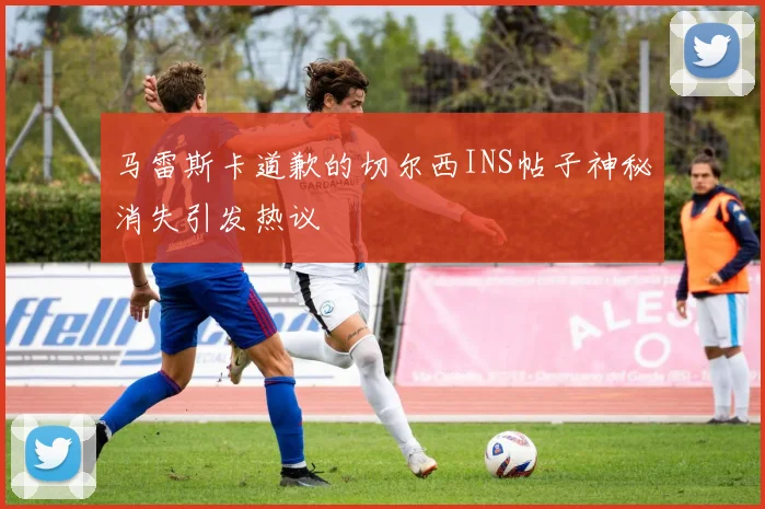 马雷斯卡道歉的切尔西INS帖子神秘消失引发热议