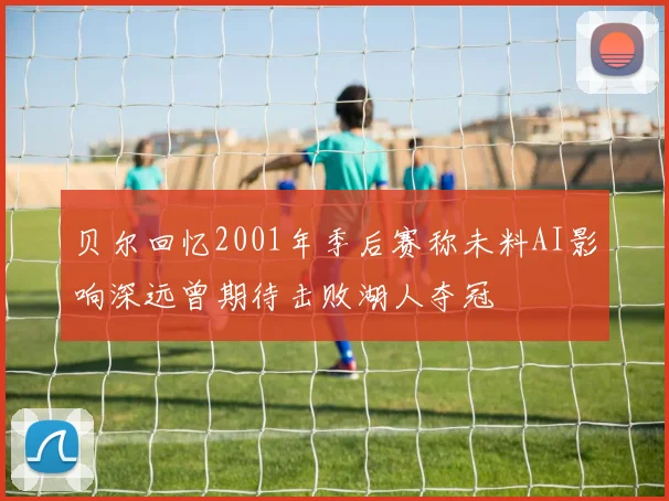 贝尔回忆2001年季后赛称未料AI影响深远曾期待击败湖人夺冠