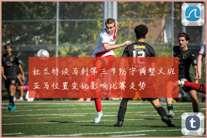 杜兰特谈马刺第三节防守调整文班亚马位置变化影响比赛走势