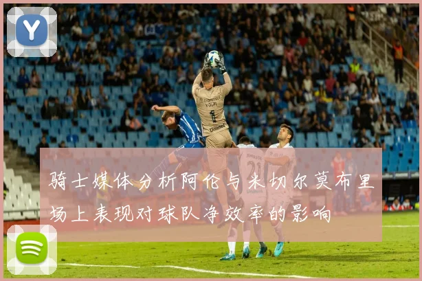 骑士媒体分析阿伦与米切尔莫布里场上表现对球队净效率的影响