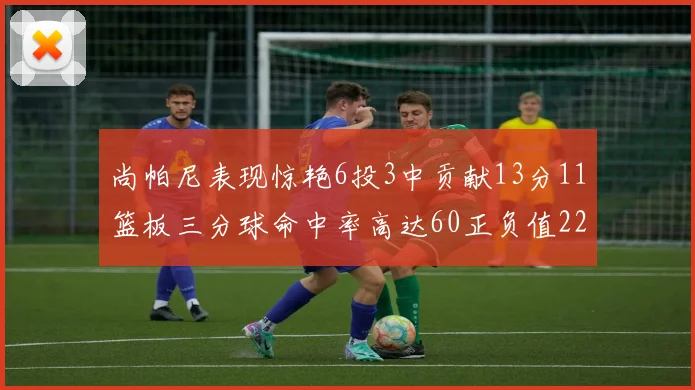 尚帕尼表现惊艳6投3中贡献13分11篮板三分球命中率高达60正负值22