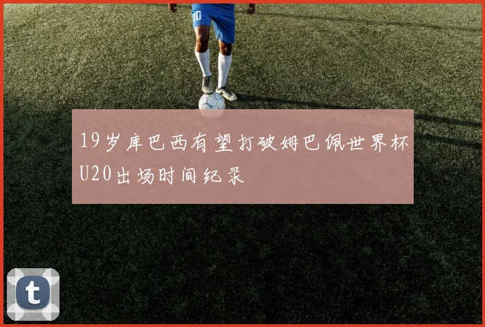 19岁库巴西有望打破姆巴佩世界杯U20出场时间纪录