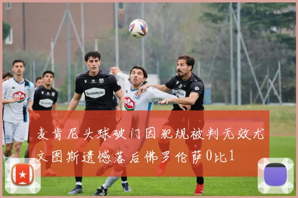 麦肯尼头球破门因犯规被判无效尤文图斯遗憾落后佛罗伦萨0比1
